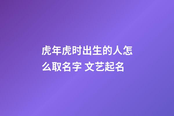 虎年虎时出生的人怎么取名字 文艺起名
